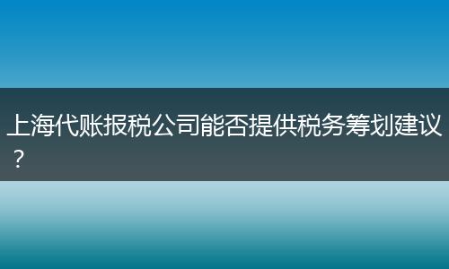 上海代賬報稅公司能否提供稅務(wù)籌劃建議？