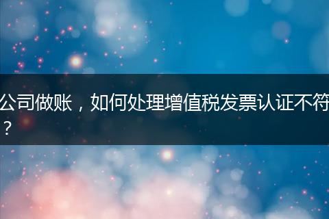 公司做賬，如何處理增值稅發(fā)票認證不符？