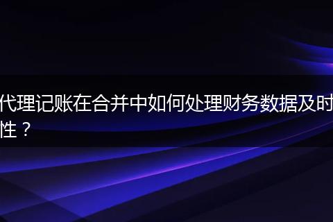 代理記賬在合并中如何處理財(cái)務(wù)數(shù)據(jù)及時(shí)性？