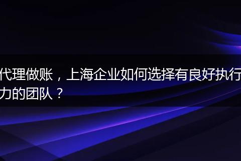 代理做賬，上海企業(yè)如何選擇有良好執(zhí)行力的團(tuán)隊(duì)？