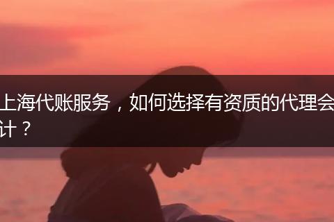 上海代賬服務(wù)，如何選擇有資質(zhì)的代理會計？