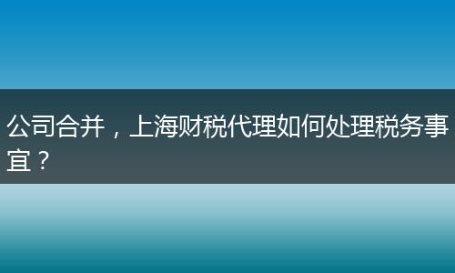 公司合并，上海財(cái)稅代理如何處理稅務(wù)事宜？