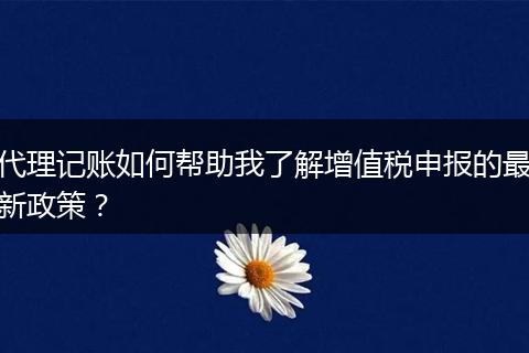 代理記賬如何幫助我了解增值稅申報的最新政策？