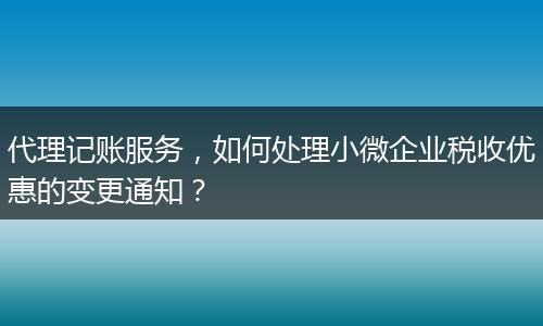 代理記賬服務，如何處理小微企業(yè)稅收優(yōu)惠的變更通知？