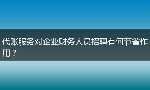代賬服務(wù)對企業(yè)財務(wù)人員招聘有何節(jié)省作用？