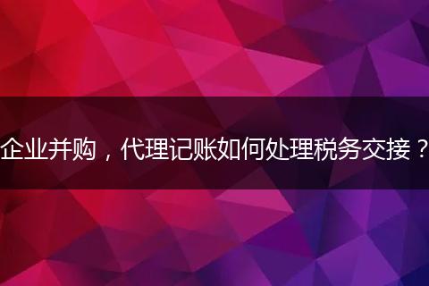 企業(yè)并購，代理記賬如何處理稅務(wù)交接？