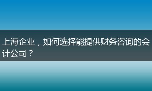 上海企業(yè)，如何選擇能提供財務咨詢的會計公司？