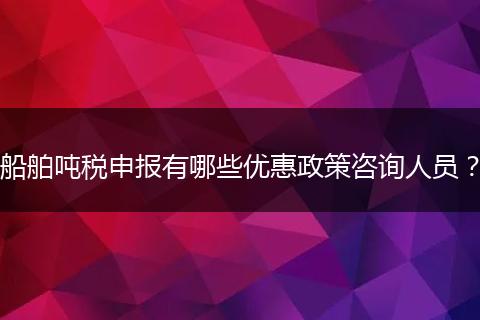 船舶噸稅申報(bào)有哪些優(yōu)惠政策咨詢(xún)?nèi)藛T？