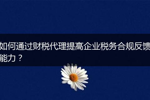 如何通過財稅代理提高企業(yè)稅務(wù)合規(guī)反饋能力？