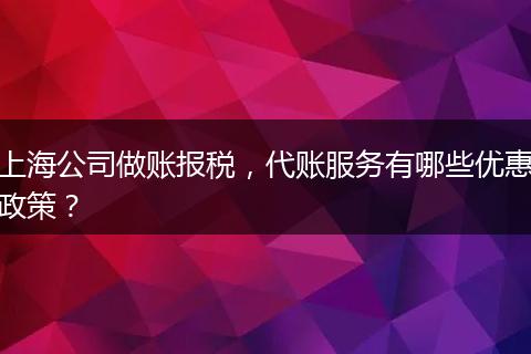 上海公司做賬報稅，代賬服務(wù)有哪些優(yōu)惠政策？