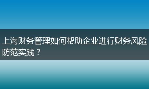 上海財務(wù)管理如何幫助企業(yè)進(jìn)行財務(wù)風(fēng)險防范實(shí)踐？