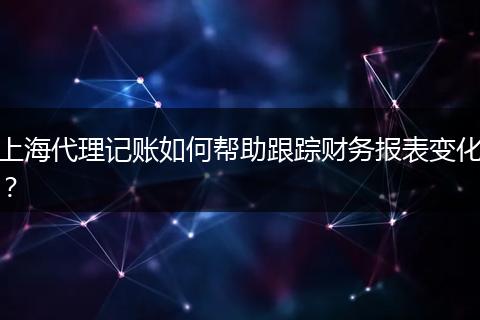 上海代理記賬如何幫助跟蹤財務(wù)報表變化？