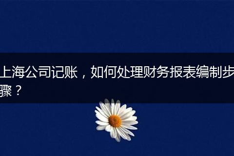上海公司記賬，如何處理財(cái)務(wù)報(bào)表編制步驟？