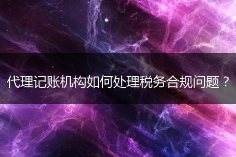 代理記賬機(jī)構(gòu)如何處理稅務(wù)合規(guī)問題?