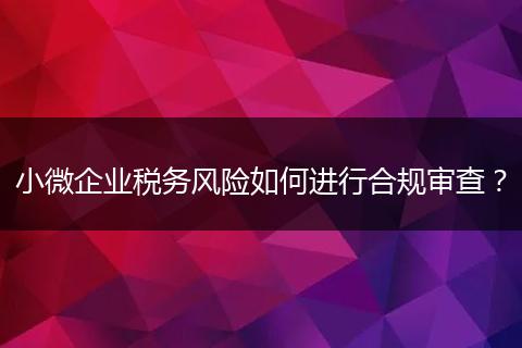 小微企業(yè)稅務(wù)風(fēng)險(xiǎn)如何進(jìn)行合規(guī)審查？