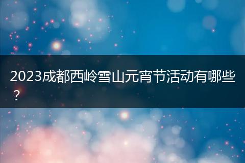 2023成都西嶺雪山元宵節(jié)活動有哪些？