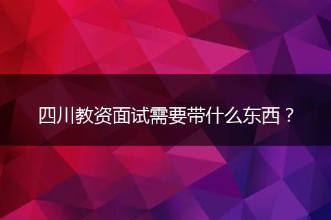 四川教資面試需要帶什么東西？