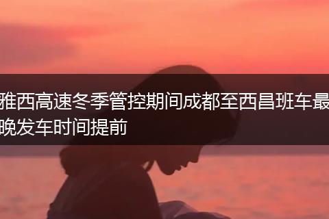 雅西高速冬季管控期間成都至西昌班車(chē)最晚發(fā)車(chē)時(shí)間提前