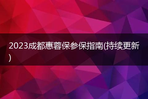 2023成都惠蓉保參保指南(持續(xù)更新)