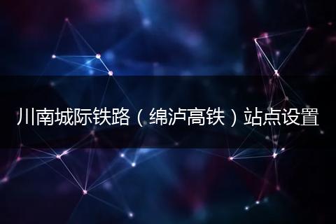 川南城際鐵路（綿瀘高鐵）站點(diǎn)設(shè)置