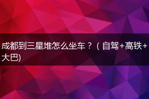 成都到三星堆怎么坐車？（自駕+高鐵+大巴)