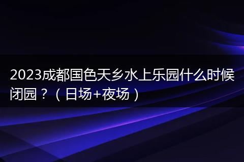 2023成都國色天鄉(xiāng)水上樂園什么時(shí)候閉園？（日?qǐng)?夜場(chǎng)）