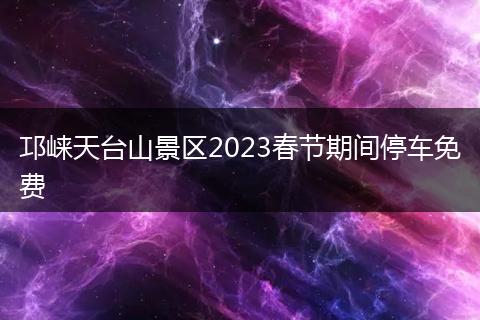 邛崍?zhí)炫_(tái)山景區(qū)2023春節(jié)期間停車免費(fèi)