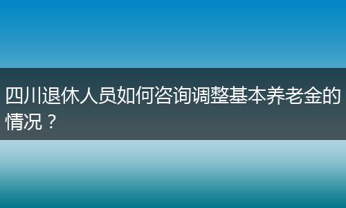 四川退休人員如何咨詢調(diào)整基本養(yǎng)老金的情況？