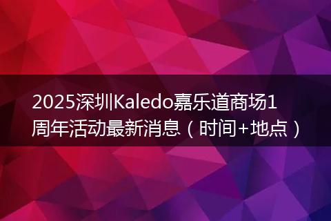2025深圳Kaledo嘉樂道商場1周年活動最新消息（時間+地點(diǎn)）