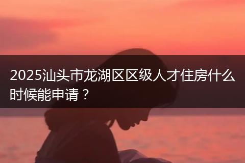 2025汕頭市龍湖區(qū)區(qū)級人才住房什么時候能申請？