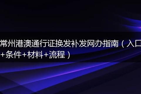 常州港澳通行證換發(fā)補發(fā)網辦指南（入口+條件+材料+流程）