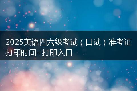 2025英語四六級考試（口試）準(zhǔn)考證打印時間+打印入口