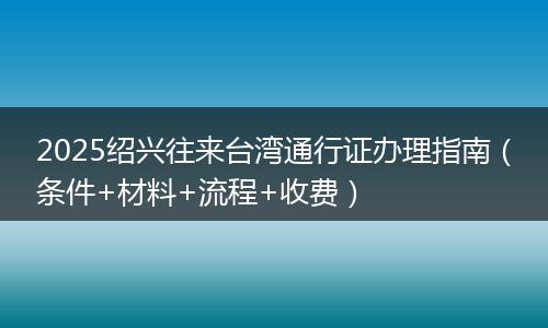 2025紹興往來臺灣通行證辦理指南(條件+材料+流程+收費)