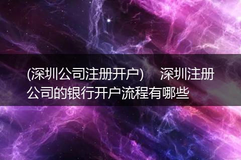 (深圳公司注冊(cè)開戶) 深圳注冊(cè)公司的銀行開戶流程有哪些