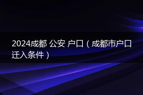 2024成都 公安 戶口（成都市戶口遷入條件）