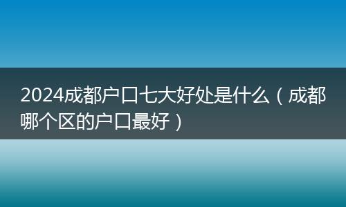 2024成都戶口七大好處是什么（成都哪個區(qū)的戶口最好）