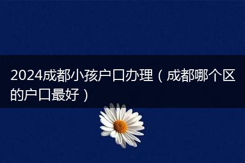 2024成都小孩戶口辦理(成都哪個區(qū)的戶口最好)