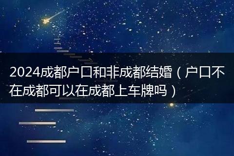 2024成都戶口和非成都結婚（戶口不在成都可以在成都上車牌嗎）