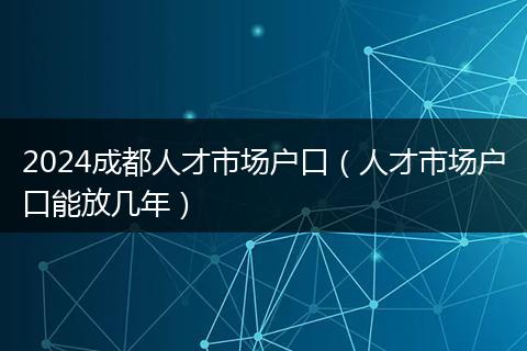 2024成都人才市場戶口（人才市場戶口能放幾年）