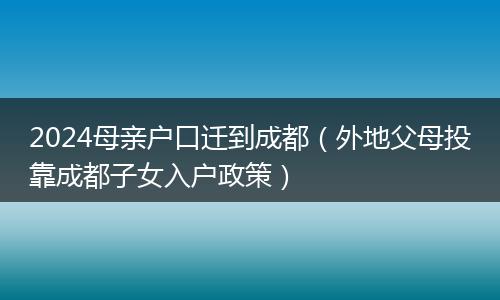 2024母親戶口遷到成都（外地父母投靠成都子女入戶政策）