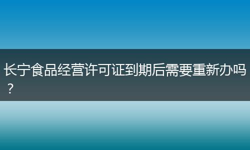 長(zhǎng)寧食品經(jīng)營(yíng)許可證到期后需要重新辦嗎？