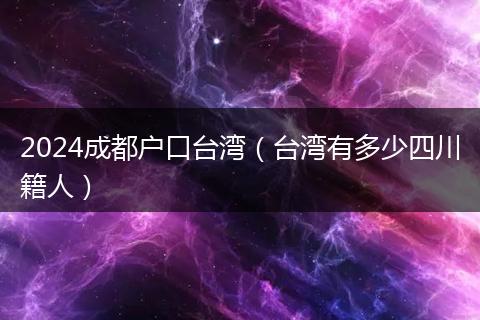 2024成都戶口臺(tái)灣（臺(tái)灣有多少四川籍人）