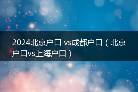 2024北京戶口 vs成都戶口(北京戶口vs上海戶口)