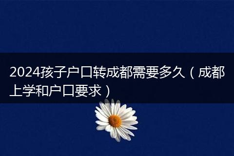 2024孩子戶口轉(zhuǎn)成都需要多久（成都上學(xué)和戶口要求）
