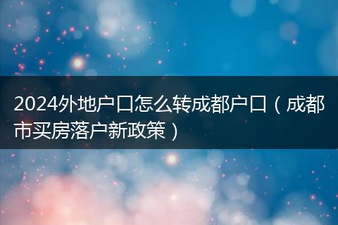2024外地戶口怎么轉成都戶口（成都市買房落戶新政策）