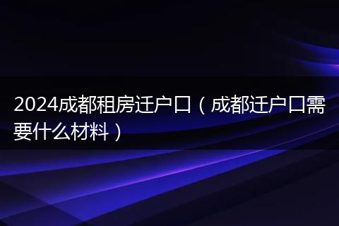 2024成都租房遷戶口（成都遷戶口需要什么材料）