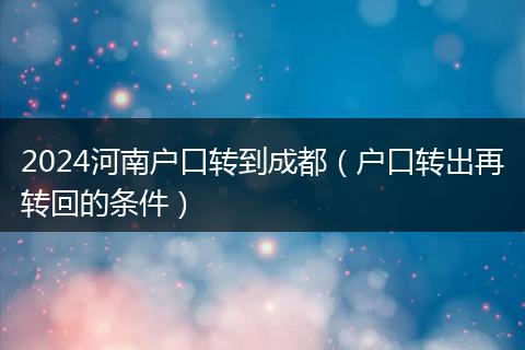2024河南戶口轉(zhuǎn)到成都（戶口轉(zhuǎn)出再轉(zhuǎn)回的條件）