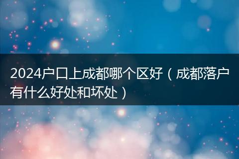 2024戶口上成都哪個(gè)區(qū)好（成都落戶有什么好處和壞處）