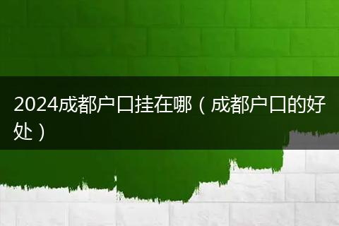 2024成都戶口掛在哪（成都戶口的好處）