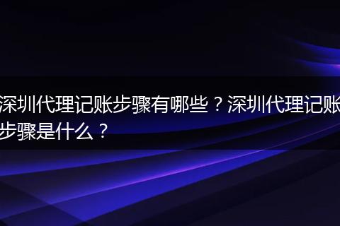 深圳代理記賬步驟有哪些？深圳代理記賬步驟是什么？